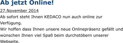 Ab jetzt Online! 27.November 2014  Ab sofort steht Ihnen KEDACO nun auch online zur Verfgung. Wir hoffen dass Ihnen unsere neue Onlineprsenz gefllt und wnschen Ihnen viel Spa beim durchstbern unserer Webseite.